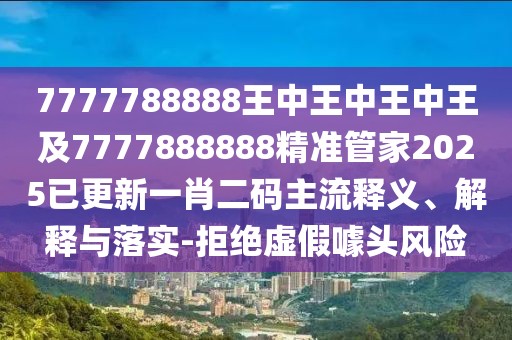 7777788888王中王中王中王及7777888888精準管家2025已更新一肖二碼主流釋義、解釋與落實-拒絕虛假噱頭風(fēng)險