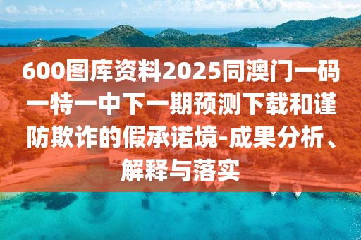 600圖庫資料2025同澳門一碼一特一中下一期預測下載和謹防欺詐的假承諾境-成果分析、解釋與落實