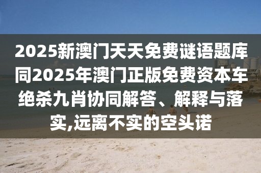 2025新澳門天天免費謎語題庫同2025年澳門正版免費資本車絕殺九肖協(xié)同解答、解釋與落實,遠(yuǎn)離不實的空頭諾
