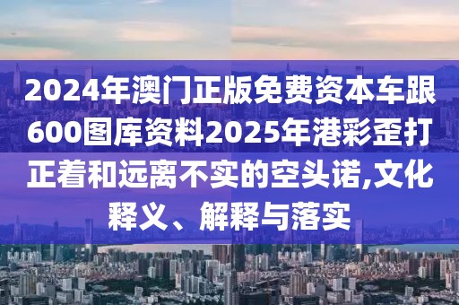 2024年澳門正版免費資本車跟600圖庫資料2025年港彩歪打正著和遠離不實的空頭諾,文化釋義、解釋與落實