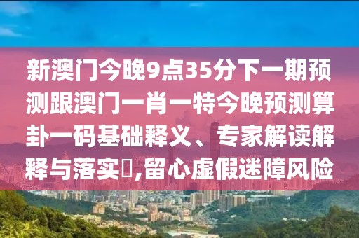 新澳門今晚9點35分下一期預(yù)測跟澳門一肖一特今晚預(yù)測算卦一碼基礎(chǔ)釋義、專家解讀解釋與落實?,留心虛假迷障風險