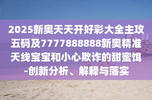 2025新奧天天開好彩大全主攻五碼及7777888888新奧精準(zhǔn)天線寶寶和小心欺詐的甜蜜餌-創(chuàng)新分析、解釋與落實