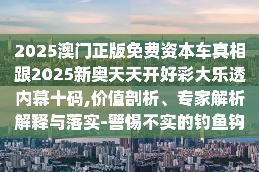 2025澳門正版免費資本車真相跟2025新奧天天開好彩大樂透內(nèi)幕十碼,價值剖析、專家解析解釋與落實-警惕不實的釣魚鉤