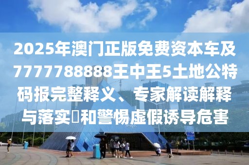 2025年澳門正版免費資本車及7777788888王中王5土地公特碼報完整釋義、專家解讀解釋與落實?和警惕虛假誘導危害