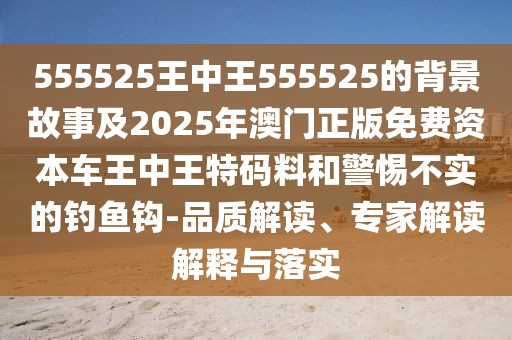 555525王中王555525的背景故事及2025年澳門正版免費資本車王中王特碼料和警惕不實的釣魚鉤-品質(zhì)解讀、專家解讀解釋與落實
