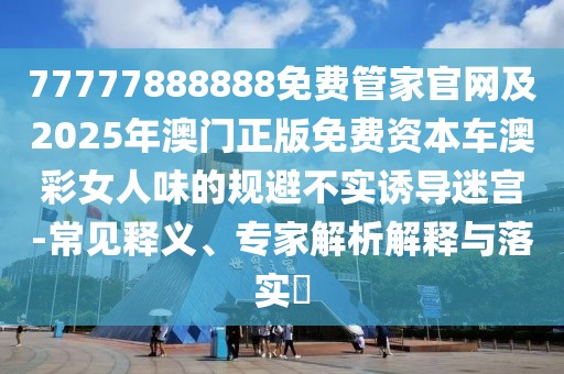 77777888888免費(fèi)管家官網(wǎng)及2025年澳門正版免費(fèi)資本車澳彩女人味的規(guī)避不實(shí)誘導(dǎo)迷宮-常見釋義、專家解析解釋與落實(shí)?