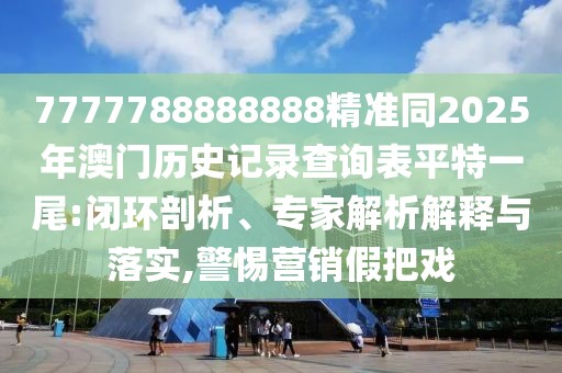 7777788888888精準同2025年澳門歷史記錄查詢表平特一尾:閉環(huán)剖析、專家解析解釋與落實,警惕營銷假把戲