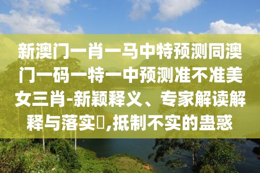 新澳門一肖一馬中特預(yù)測(cè)同澳門一碼一特一中預(yù)測(cè)準(zhǔn)不準(zhǔn)美女三肖-新穎釋義、專家解讀解釋與落實(shí)?,抵制不實(shí)的蠱惑
