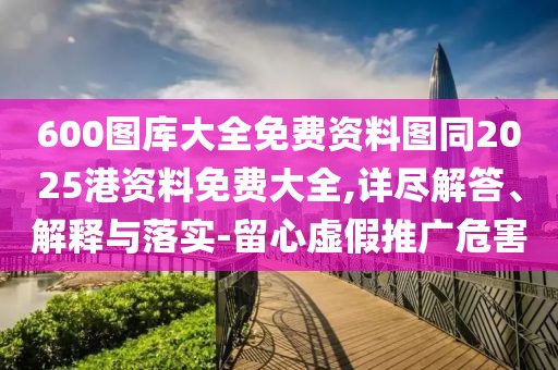 600圖庫大全免費資料圖同2025港資料免費大全,詳盡解答、解釋與落實-留心虛假推廣危害
