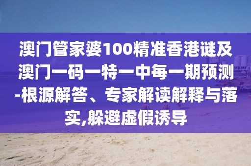 澳門管家婆100精準香港謎及澳門一碼一特一中每一期預測-根源解答、專家解讀解釋與落實,躲避虛假誘導