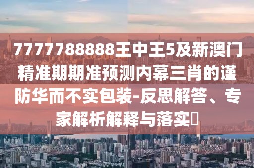 7777788888王中王5及新澳門精準期期準預測內幕三肖的謹防華而不實包裝-反思解答、專家解析解釋與落實?