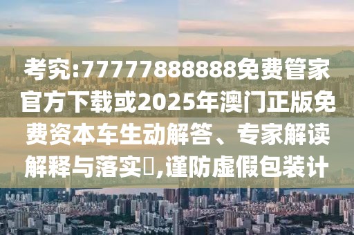 考究:77777888888免費管家官方下載或2025年澳門正版免費資本車生動解答、專家解讀解釋與落實?,謹(jǐn)防虛假包裝計