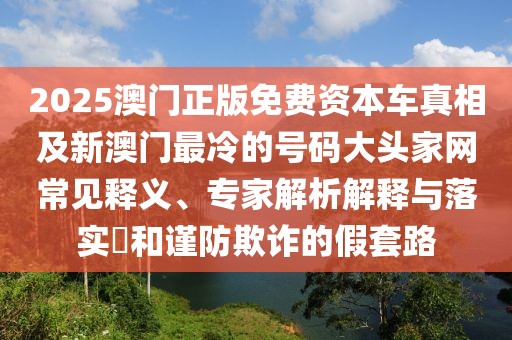 2025澳門(mén)正版免費(fèi)資本車(chē)真相及新澳門(mén)最冷的號(hào)碼大頭家網(wǎng)常見(jiàn)釋義、專(zhuān)家解析解釋與落實(shí)?和謹(jǐn)防欺詐的假套路