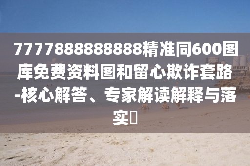 7777888888888精準(zhǔn)同600圖庫免費資料圖和留心欺詐套路-核心解答、專家解讀解釋與落實?