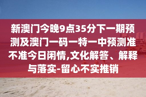 新澳門(mén)今晚9點(diǎn)35分下一期預(yù)測(cè)及澳門(mén)一碼一特一中預(yù)測(cè)準(zhǔn)不準(zhǔn)今日閑情,文化解答、解釋與落實(shí)-留心不實(shí)推銷