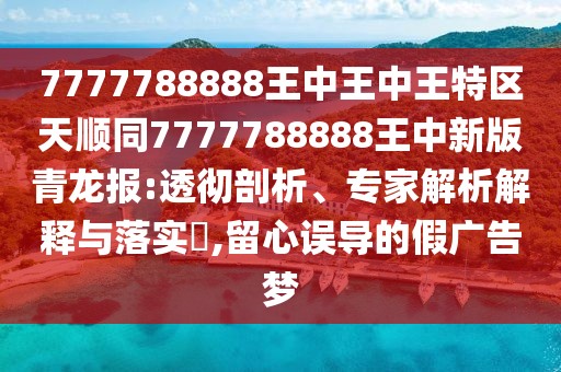 7777788888王中王中王特區(qū)天順同7777788888王中新版青龍報(bào):透徹剖析、專家解析解釋與落實(shí)?,留心誤導(dǎo)的假廣告夢