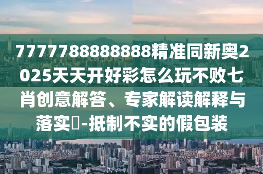 7777788888888精準同新奧2025天天開好彩怎么玩不敗七肖創(chuàng)意解答、專家解讀解釋與落實?-抵制不實的假包裝