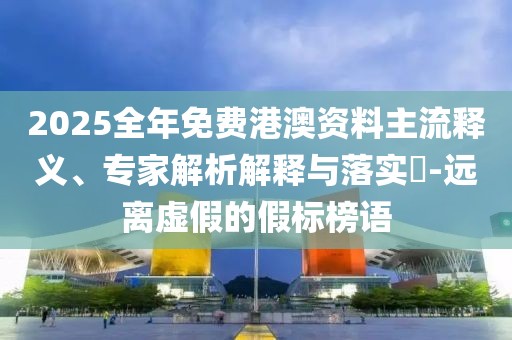 2025全年免費港澳資料主流釋義、專家解析解釋與落實?-遠(yuǎn)離虛假的假標(biāo)榜語