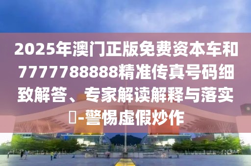 2025年澳門(mén)正版免費(fèi)資本車(chē)和7777788888精準(zhǔn)傳真號(hào)碼細(xì)致解答、專(zhuān)家解讀解釋與落實(shí)?-警惕虛假炒作