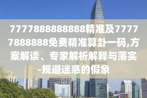 7777888888888精準及77777888888免費精準算卦一碼,方案解讀、專家解析解釋與落實-規(guī)避迷惑的假象