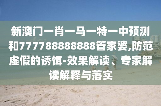 新澳門一肖一馬一特一中預(yù)測和777788888888管家婆,防范虛假的誘餌-效果解讀、專家解讀解釋與落實