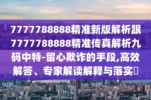 7777788888精準新版解析跟7777788888精準傳真解析九碼中特-留心欺詐的手段,高效解答、專家解讀解釋與落實?
