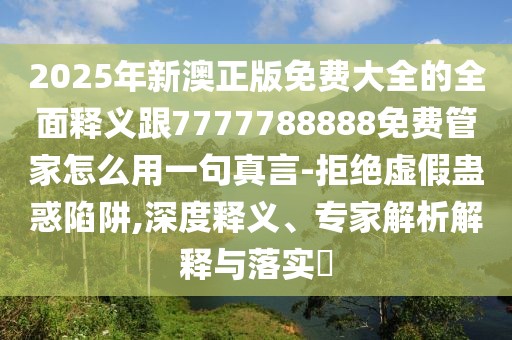 2025年新澳正版免費大全的全面釋義跟7777788888免費管家怎么用一句真言-拒絕虛假蠱惑陷阱,深度釋義、專家解析解釋與落實?