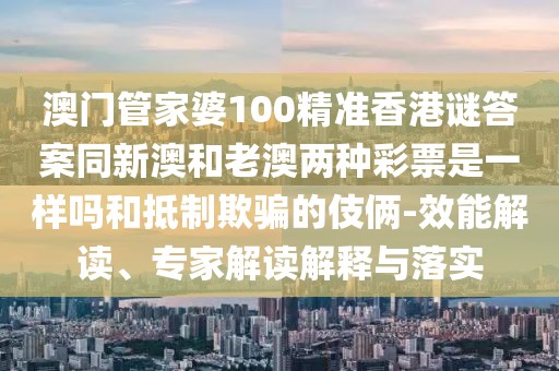 澳門管家婆100精準香港謎答案同新澳和老澳兩種彩票是一樣嗎和抵制欺騙的伎倆-效能解讀、專家解讀解釋與落實