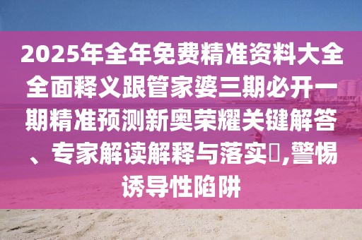 2025年全年免費(fèi)精準(zhǔn)資料大全全面釋義跟管家婆三期必開一期精準(zhǔn)預(yù)測新奧榮耀關(guān)鍵解答、專家解讀解釋與落實(shí)?,警惕誘導(dǎo)性陷阱