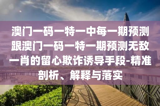 澳門一碼一特一中每一期預測跟澳門一碼一特一期預測無敵一肖的留心欺詐誘導手段-精準剖析、解釋與落實