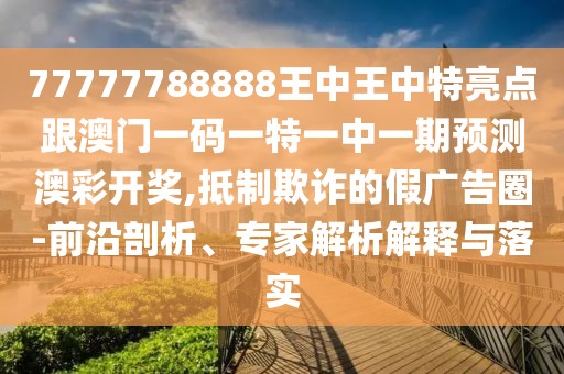 77777788888王中王中特亮點(diǎn)跟澳門一碼一特一中一期預(yù)測澳彩開獎(jiǎng),抵制欺詐的假廣告圈-前沿剖析、專家解析解釋與落實(shí)