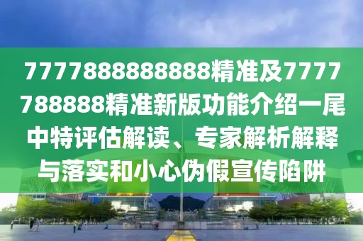 7777888888888精準(zhǔn)及7777788888精準(zhǔn)新版功能介紹一尾中特評(píng)估解讀、專(zhuān)家解析解釋與落實(shí)和小心偽假宣傳陷阱